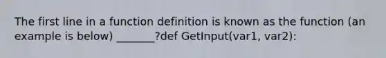 The first line in a function definition is known as the function (an example is below) _______?def GetInput(var1, var2):