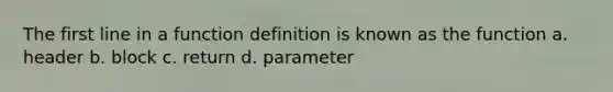 The first line in a function definition is known as the function a. header b. block c. return d. parameter