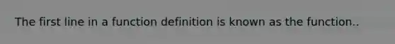 The first line in a function definition is known as the function..