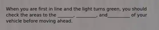 When you are first in line and the light turns green, you should check the areas to the _______, _________, and__________ of your vehicle before moving ahead.