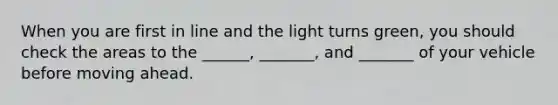 When you are first in line and the light turns green, you should check the areas to the ______, _______, and _______ of your vehicle before moving ahead.