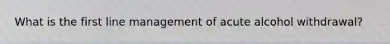 What is the first line management of acute alcohol withdrawal?