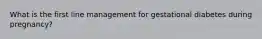 What is the first line management for gestational diabetes during pregnancy?