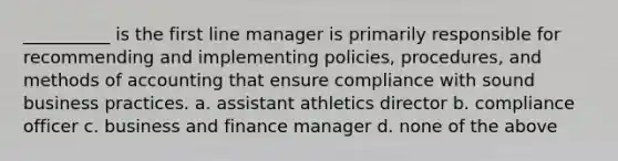 __________ is the first line manager is primarily responsible for recommending and implementing policies, procedures, and methods of accounting that ensure compliance with sound business practices. a. assistant athletics director b. compliance officer c. business and finance manager d. none of the above