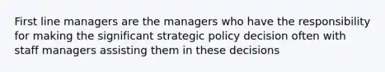 First line managers are the managers who have the responsibility for making the significant strategic policy decision often with staff managers assisting them in these decisions