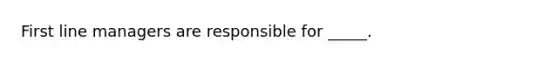 First line managers are responsible for _____.