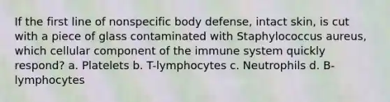 If the first line of nonspecific body defense, intact skin, is cut with a piece of glass contaminated with Staphylococcus aureus, which cellular component of the immune system quickly respond? a. Platelets b. T-lymphocytes c. Neutrophils d. B-lymphocytes