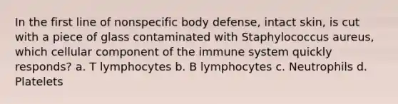 In the first line of nonspecific body defense, intact skin, is cut with a piece of glass contaminated with Staphylococcus aureus, which cellular component of the immune system quickly responds? a. T lymphocytes b. B lymphocytes c. Neutrophils d. Platelets