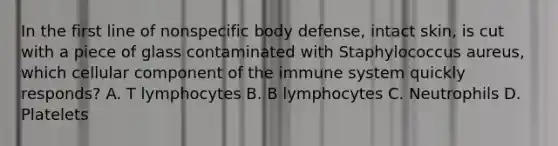 In the first line of nonspecific body defense, intact skin, is cut with a piece of glass contaminated with Staphylococcus aureus, which cellular component of the immune system quickly responds? A. T lymphocytes B. B lymphocytes C. Neutrophils D. Platelets