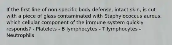 If the first line of non-specific body defense, intact skin, is cut with a piece of glass contaminated with Staphylococcus aureus, which cellular component of the immune system quickly responds? - Platelets - B lymphocytes - T lymphocytes - Neutrophils