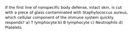 If the first line of nonspecific body defense, intact skin, is cut with a piece of glass contaminated with Staphylococcus aureus, which cellular component of the immune system quickly responds? a) T lymphocyte b) B lymphocyte c) Neutrophils d) Platelets