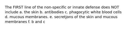 The FIRST line of the non-specific or innate defense does NOT include a. the skin b. antibodies c. phagocytic white blood cells d. mucous membranes. e. secretjons of the skin and mucous membranes f. b and c