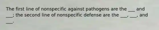 The first line of nonspecific against pathogens are the ___ and ___; the second line of nonspecific defense are the ___, ___, and ___.