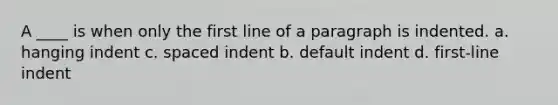 A ____ is when only the first line of a paragraph is indented. a. hanging indent c. spaced indent b. default indent d. first-line indent