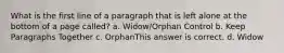 What is the first line of a paragraph that is left alone at the bottom of a page called? a. Widow/Orphan Control b. Keep Paragraphs Together c. OrphanThis answer is correct. d. Widow