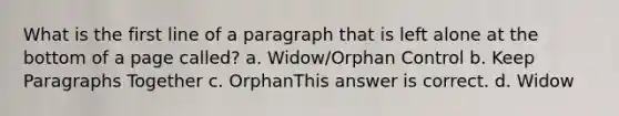 What is the first line of a paragraph that is left alone at the bottom of a page called? a. Widow/Orphan Control b. Keep Paragraphs Together c. OrphanThis answer is correct. d. Widow