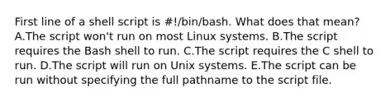 First line of a shell script is #!/bin/bash. What does that mean? A.The script won't run on most Linux systems. B.The script requires the Bash shell to run. C.The script requires the C shell to run. D.The script will run on Unix systems. E.The script can be run without specifying the full pathname to the script file.