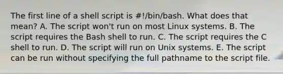 The first line of a shell script is #!/bin/bash. What does that mean? A. The script won't run on most Linux systems. B. The script requires the Bash shell to run. C. The script requires the C shell to run. D. The script will run on Unix systems. E. The script can be run without specifying the full pathname to the script file.