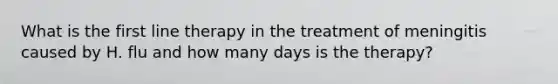 What is the first line therapy in the treatment of meningitis caused by H. flu and how many days is the therapy?