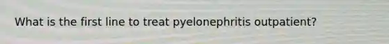 What is the first line to treat pyelonephritis outpatient?