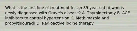 What is the first line of treatment for an 85 year old pt who is newly diagnosed with Grave's disease? A. Thyroidectomy B. ACE inhibitors to control hypertension C. Methimazole and propylthiouracil D. Radioactive iodine therapy