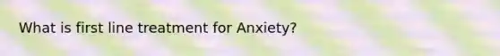 What is first line treatment for Anxiety?