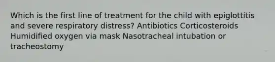 Which is the first line of treatment for the child with epiglottitis and severe respiratory distress? Antibiotics Corticosteroids Humidified oxygen via mask Nasotracheal intubation or tracheostomy