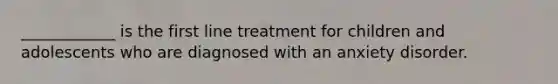 ____________ is the first line treatment for children and adolescents who are diagnosed with an anxiety disorder.