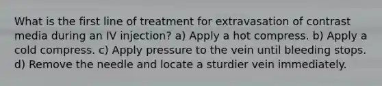 What is the first line of treatment for extravasation of contrast media during an IV injection? a) Apply a hot compress. b) Apply a cold compress. c) Apply pressure to the vein until bleeding stops. d) Remove the needle and locate a sturdier vein immediately.