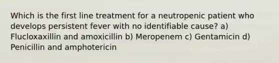 Which is the first line treatment for a neutropenic patient who develops persistent fever with no identifiable cause? a) Flucloxaxillin and amoxicillin b) Meropenem c) Gentamicin d) Penicillin and amphotericin