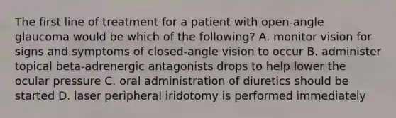 The first line of treatment for a patient with open-angle glaucoma would be which of the following? A. monitor vision for signs and symptoms of closed-angle vision to occur B. administer topical beta-adrenergic antagonists drops to help lower the ocular pressure C. oral administration of diuretics should be started D. laser peripheral iridotomy is performed immediately