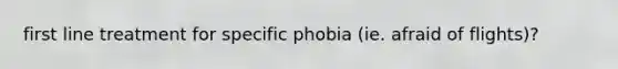 first line treatment for specific phobia (ie. afraid of flights)?