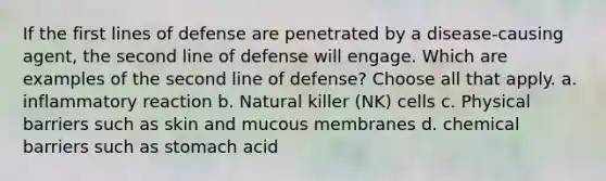 If the first lines of defense are penetrated by a disease-causing agent, the second line of defense will engage. Which are examples of the second line of defense? Choose all that apply. a. inflammatory reaction b. Natural killer (NK) cells c. Physical barriers such as skin and mucous membranes d. chemical barriers such as stomach acid