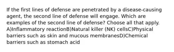 If the first lines of defense are penetrated by a disease-causing agent, the second line of defense will engage. Which are examples of the second line of defense? Choose all that apply. A)Inflammatory reactionB)Natural killer (NK) cellsC)Physical barriers such as skin and mucous membranesD)Chemical barriers such as stomach acid