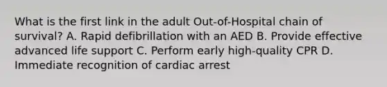 What is the first link in the adult Out-of-Hospital chain of survival? A. Rapid defibrillation with an AED B. Provide effective advanced life support C. Perform early high-quality CPR D. Immediate recognition of cardiac arrest