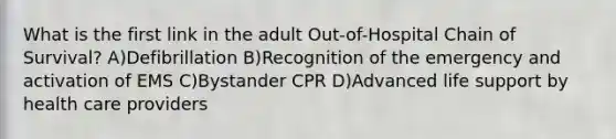 What is the first link in the adult Out-of-Hospital Chain of Survival? A)Defibrillation B)Recognition of the emergency and activation of EMS C)Bystander CPR D)Advanced life support by health care providers