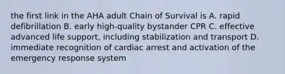 the first link in the AHA adult Chain of Survival is A. rapid defibrillation B. early high-quality bystander CPR C. effective advanced life support, including stabilization and transport D. immediate recognition of cardiac arrest and activation of the emergency response system