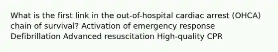 What is the first link in the out-of-hospital cardiac arrest (OHCA) chain of survival? Activation of emergency response Defibrillation Advanced resuscitation High-quality CPR