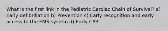 What is the first link in the Pediatric Cardiac Chain of Survival? a) Early defibrillation b) Prevention c) Early recognition and early access to the EMS system d) Early CPR