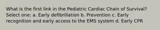 What is the first link in the Pediatric Cardiac Chain of Survival? Select one: a. Early defibrillation b. Prevention c. Early recognition and early access to the EMS system d. Early CPR