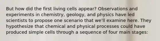 But how did the first living cells appear? Observations and experiments in chemistry, geology, and physics have led scientists to propose one scenario that we'll examine here. They hypothesize that chemical and physical processes could have produced simple cells through a sequence of four main stages: