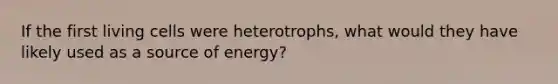 If the first living cells were heterotrophs, what would they have likely used as a source of energy?