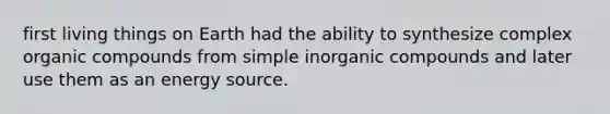 first living things on Earth had the ability to synthesize complex <a href='https://www.questionai.com/knowledge/kSg4ucUAKW-organic-compounds' class='anchor-knowledge'>organic compounds</a> from simple <a href='https://www.questionai.com/knowledge/kTkL4zoeaq-inorganic-compounds' class='anchor-knowledge'>inorganic compounds</a> and later use them as an energy source.
