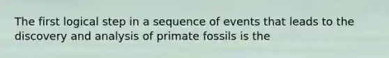 The first logical step in a sequence of events that leads to the discovery and analysis of primate fossils is the