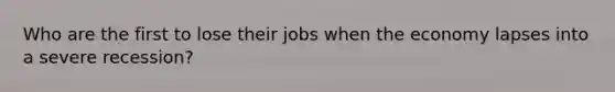 Who are the first to lose their jobs when the economy lapses into a severe recession?