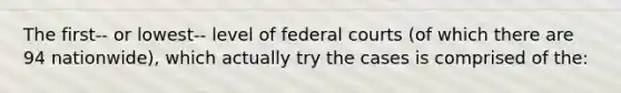 The first-- or lowest-- level of federal courts (of which there are 94 nationwide), which actually try the cases is comprised of the: