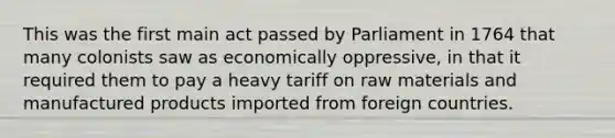 This was the first main act passed by Parliament in 1764 that many colonists saw as economically oppressive, in that it required them to pay a heavy tariff on raw materials and manufactured products imported from foreign countries.