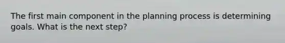 The first main component in the planning process is determining goals. What is the next step?