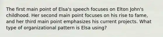 The first main point of Elsa's speech focuses on Elton John's childhood. Her second main point focuses on his rise to fame, and her third main point emphasizes his current projects. What type of organizational pattern is Elsa using?