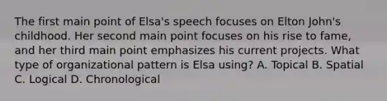 The first main point of Elsa's speech focuses on Elton John's childhood. Her second main point focuses on his rise to fame, and her third main point emphasizes his current projects. What type of organizational pattern is Elsa using? A. Topical B. Spatial C. Logical D. Chronological